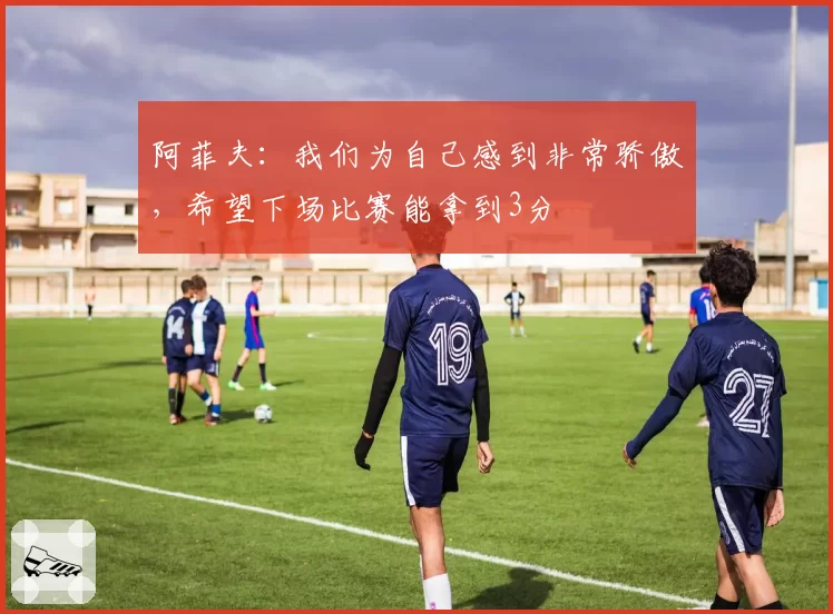 阿菲夫:我们为自己感到非常骄傲,希望下场比赛能拿到3分