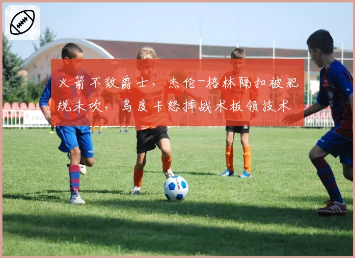 火箭不敌爵士,杰伦-格林隔扣被犯规未吹,乌度卡怒摔战术板领技术犯规