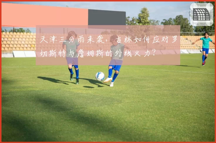 天津三分雨来袭,吉林如何应对罗切斯特与詹姆斯的外线火力?