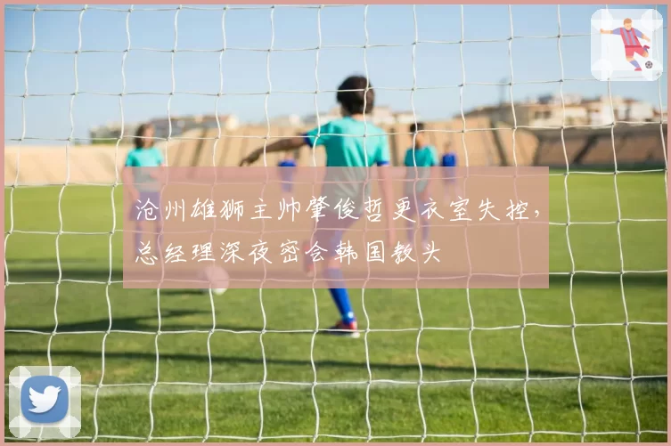 沧州雄狮主帅肇俊哲更衣室失控，总经理深夜密会韩国教头