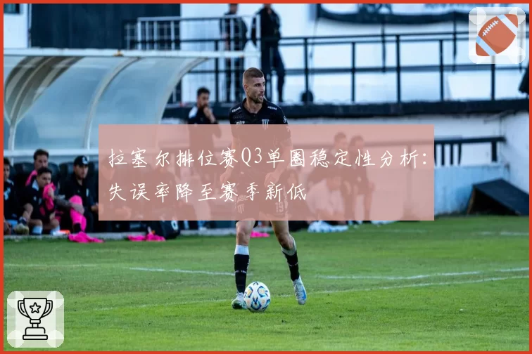拉塞尔排位赛Q3单圈稳定性分析:失误率降至赛季新低
