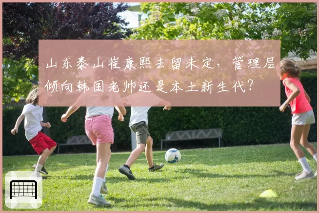 山东泰山崔康熙去留未定,管理层倾向韩国老帅还是本土新生代?