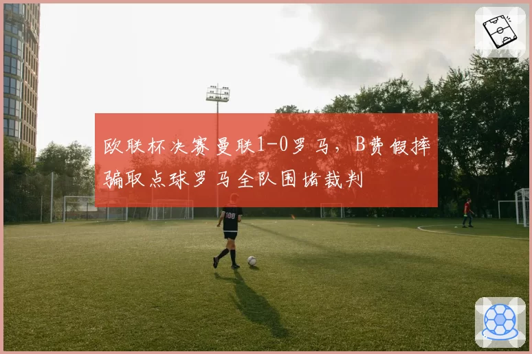 欧联杯决赛曼联1-0罗马，B费假摔骗取点球罗马全队围堵裁判