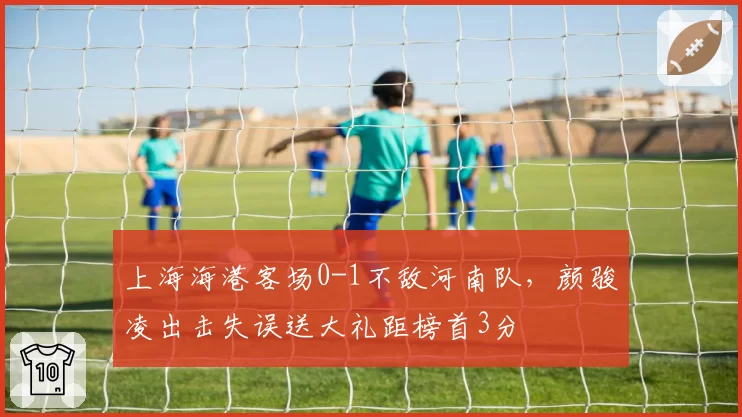 上海海港客场0-1不敌河南队,颜骏凌出击失误送大礼距榜首3分