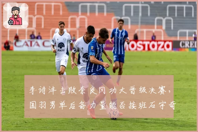 李诗沣击败奈良冈功大晋级决赛，国羽男单后备力量能否接班石宇奇