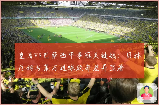 皇马vs巴萨西甲争冠关键战:贝林厄姆与莱万进球效率差异显著