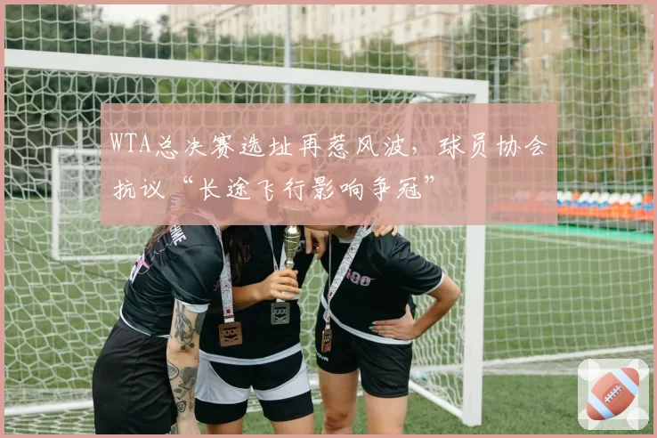 WTA总决赛选址再惹风波，球员协会抗议“长途飞行影响争冠”