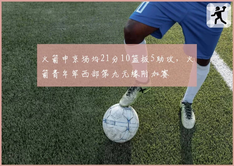 火箭申京场均21分10篮板5助攻，火箭青年军西部第九无缘附加赛